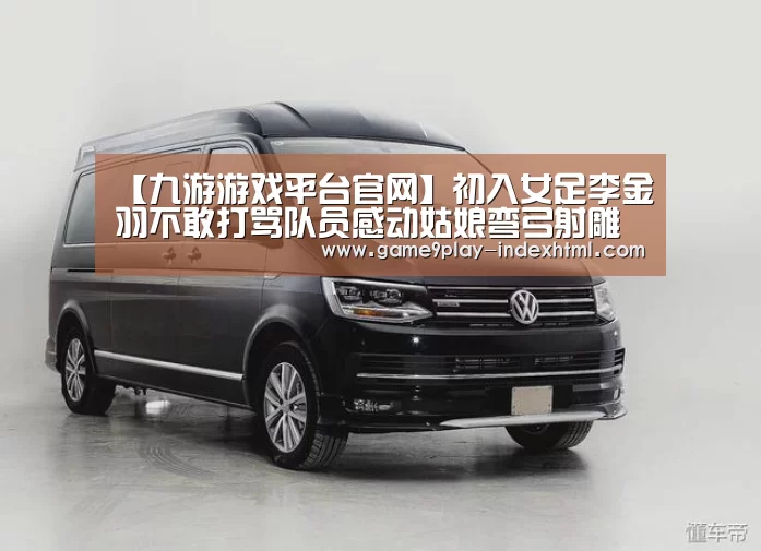 【九游游戏平台官网】初入女足李金羽不敢打骂队员感动姑娘弯弓射雕(图1) 九游游戏平台官网