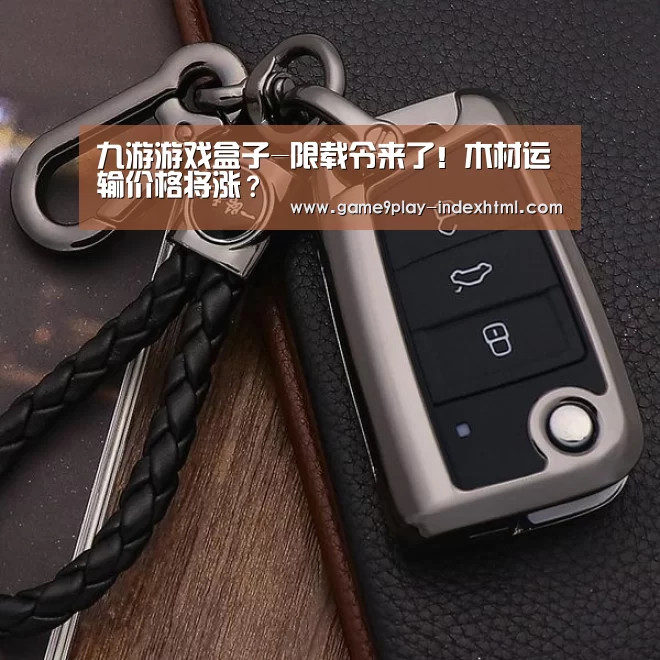 九游游戏盒子-限载令来了!木材运输价格将涨?(图3) 九游游戏盒子