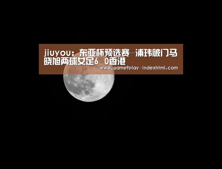 jiuyou:东亚杯预选赛-浦玮破门马晓旭两球女足6-0香港(图3) jiuyou:东亚杯预选赛-浦玮破门马晓旭两球女足6-0香港(图3)